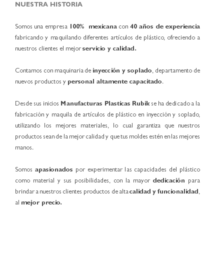 NUESTRA HISTORIA Somos una empresa 100% mexicana con 40 años de experiencia fabricando y maquilando diferentes artículos de plástico, ofreciendo a nuestros clientes el mejor servicio y calidad. Contamos con maquinaria de inyección y soplado, departamento de nuevos productos y personal altamente capacitado. Desde sus inicios Manufacturas Plasticas Rubik se ha dedicado a la fabricación y maquila de artículos de plástico en inyección y soplado, utilizando los mejores materiales, lo cual garantiza que nuestros productos sean de la mejor calidad y que tus moldes estén en las mejores manos. Somos apasionados por experimentar las capacidades del plástico como material y sus posibilidades, con la mayor dedicación para brindar a nuestros clientes productos de alta calidad y funcionalidad, al mejor precio. 