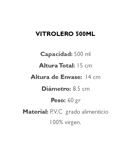  VITROLERO 500ML Capacidad: 500 ml Altura Total: 15 cm Altura de Envase: 14 cm Diámetro: 8.5 cm Peso: 60 gr Material: P.V.C grado alimenticio 100% virgen.