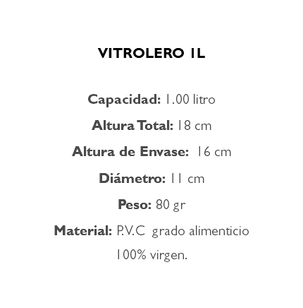  VITROLERO 1L Capacidad: 1.00 litro Altura Total: 18 cm Altura de Envase: 16 cm Diámetro: 11 cm Peso: 80 gr Material: P.V.C grado alimenticio 100% virgen.