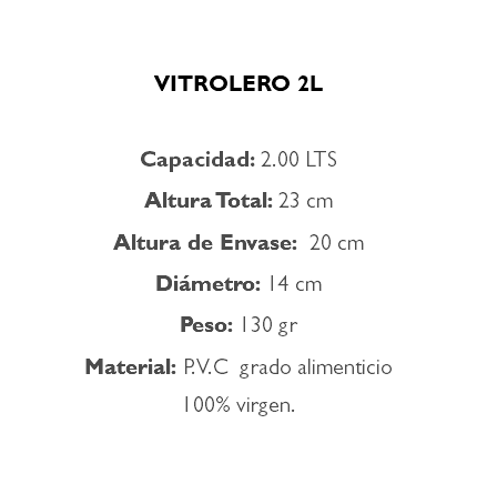  VITROLERO 2L Capacidad: 2.00 LTS Altura Total: 23 cm Altura de Envase: 20 cm Diámetro: 14 cm Peso: 130 gr Material: P.V.C grado alimenticio 100% virgen.