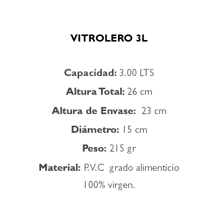  VITROLERO 3L Capacidad: 3.00 LTS Altura Total: 26 cm Altura de Envase: 23 cm Diámetro: 15 cm Peso: 215 gr Material: P.V.C grado alimenticio 100% virgen.