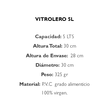  VITROLERO 5L Capacidad: 5 LTS Altura Total: 30 cm Altura de Envase: 28 cm Diámetro: 30 cm Peso: 325 gr Material: P.V.C grado alimenticio 100% virgen.