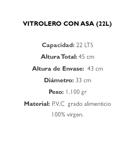  VITROLERO CON ASA (22L) Capacidad: 22 LTS Altura Total: 45 cm Altura de Envase: 43 cm Diámetro: 33 cm Peso: 1.100 gr Material: P.V.C grado alimenticio 100% virgen. 