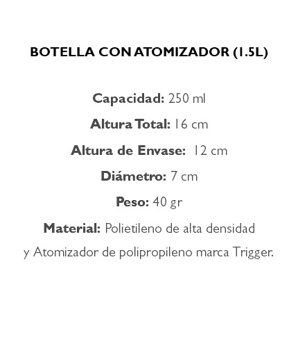  BOTELLA CON ATOMIZADOR (1.5L) Capacidad: 250 ml Altura Total: 16 cm Altura de Envase: 12 cm Diámetro: 7 cm Peso: 40 gr Material: Polietileno de alta densidad y Atomizador de polipropileno marca Trigger. 