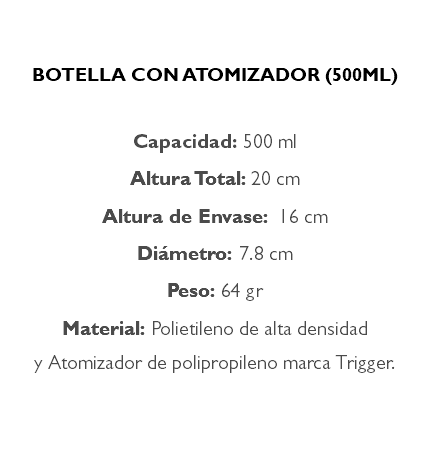  BOTELLA CON ATOMIZADOR (500ML) Capacidad: 500 ml Altura Total: 20 cm Altura de Envase: 16 cm Diámetro: 7.8 cm Peso: 64 gr Material: Polietileno de alta densidad y Atomizador de polipropileno marca Trigger. 