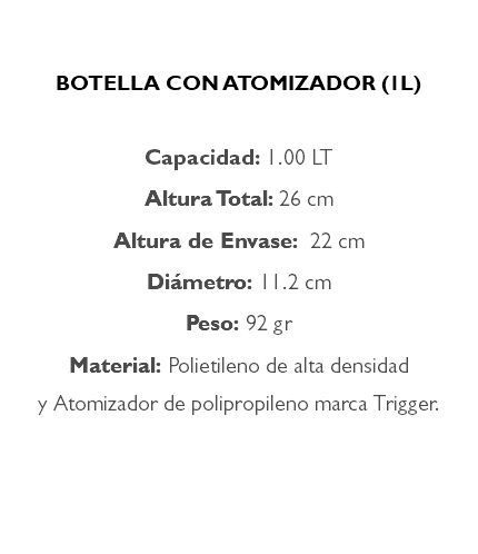  BOTELLA CON ATOMIZADOR (1L) Capacidad: 1.00 LT Altura Total: 26 cm Altura de Envase: 22 cm Diámetro: 11.2 cm Peso: 92 gr Material: Polietileno de alta densidad y Atomizador de polipropileno marca Trigger. 