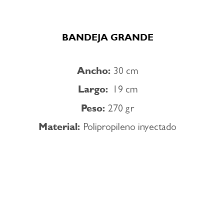  BANDEJA GRANDE Ancho: 30 cm Largo: 19 cm Peso: 270 gr Material: Polipropileno inyectado 